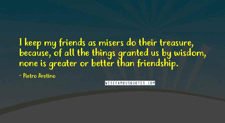 Pietro Aretino Quotes: I keep my friends as misers do their treasure, because, of all the things granted us by wisdom, none is greater or better than friendship.