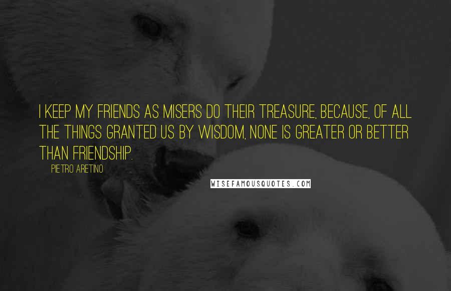 Pietro Aretino Quotes: I keep my friends as misers do their treasure, because, of all the things granted us by wisdom, none is greater or better than friendship.