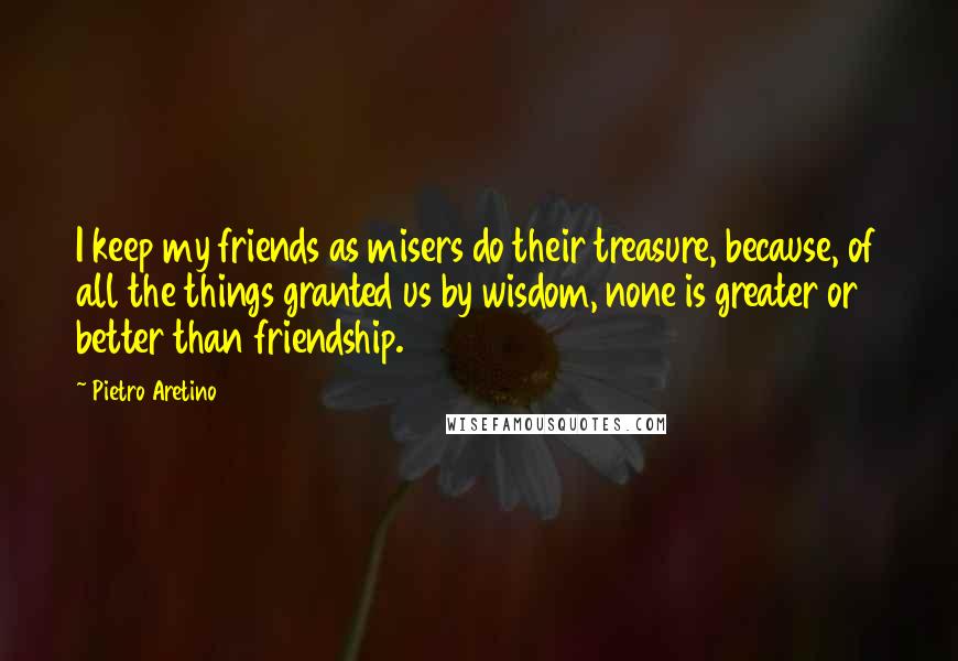 Pietro Aretino Quotes: I keep my friends as misers do their treasure, because, of all the things granted us by wisdom, none is greater or better than friendship.