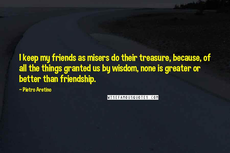 Pietro Aretino Quotes: I keep my friends as misers do their treasure, because, of all the things granted us by wisdom, none is greater or better than friendship.