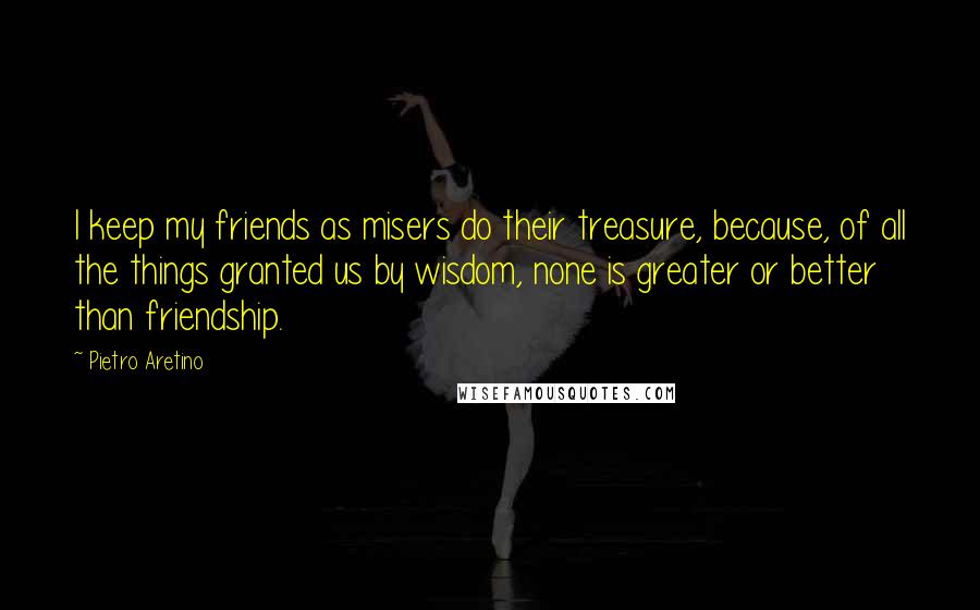 Pietro Aretino Quotes: I keep my friends as misers do their treasure, because, of all the things granted us by wisdom, none is greater or better than friendship.