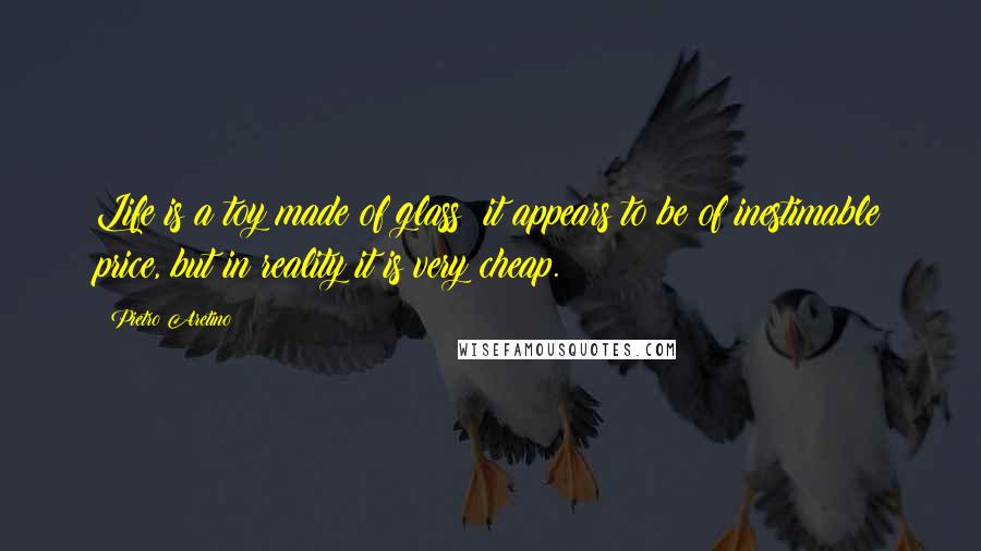 Pietro Aretino Quotes: Life is a toy made of glass; it appears to be of inestimable price, but in reality it is very cheap.