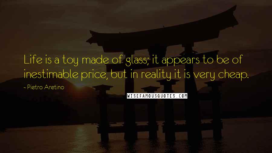 Pietro Aretino Quotes: Life is a toy made of glass; it appears to be of inestimable price, but in reality it is very cheap.