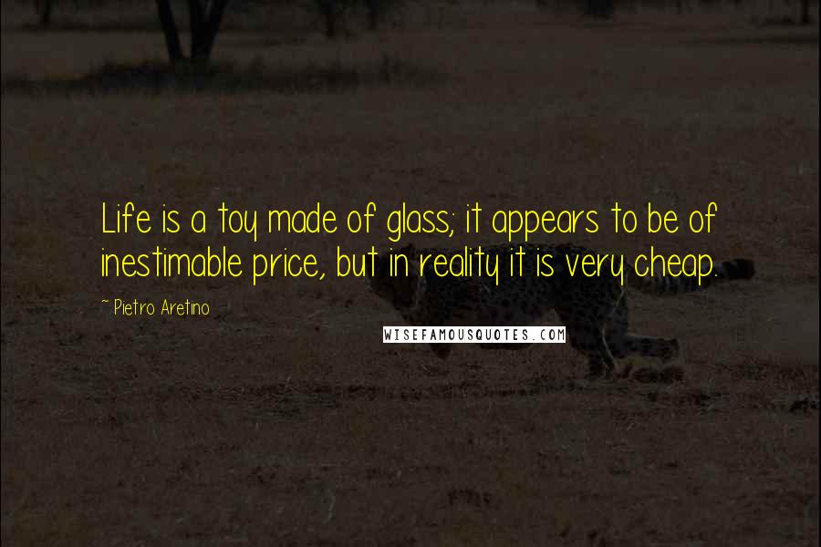 Pietro Aretino Quotes: Life is a toy made of glass; it appears to be of inestimable price, but in reality it is very cheap.