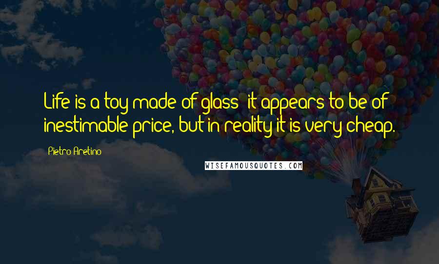 Pietro Aretino Quotes: Life is a toy made of glass; it appears to be of inestimable price, but in reality it is very cheap.