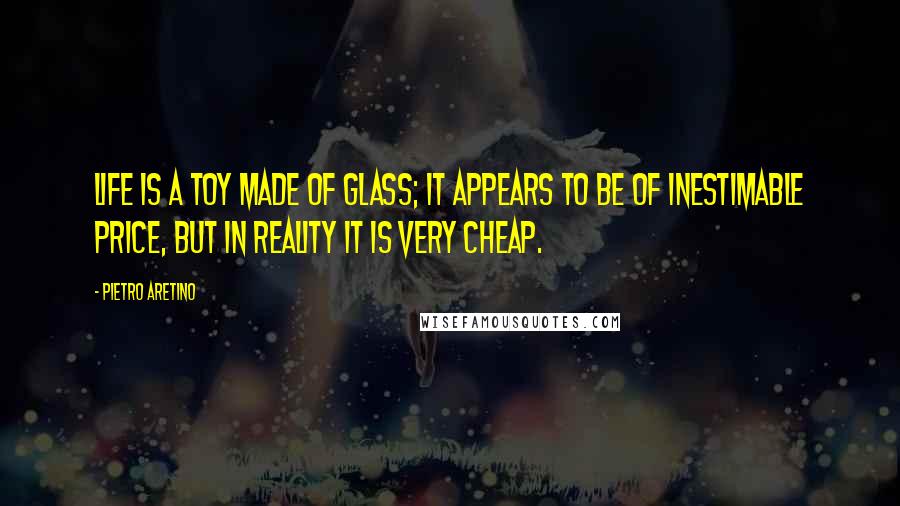 Pietro Aretino Quotes: Life is a toy made of glass; it appears to be of inestimable price, but in reality it is very cheap.