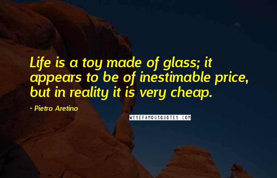 Pietro Aretino Quotes: Life is a toy made of glass; it appears to be of inestimable price, but in reality it is very cheap.