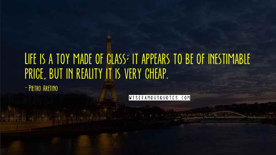 Pietro Aretino Quotes: Life is a toy made of glass; it appears to be of inestimable price, but in reality it is very cheap.