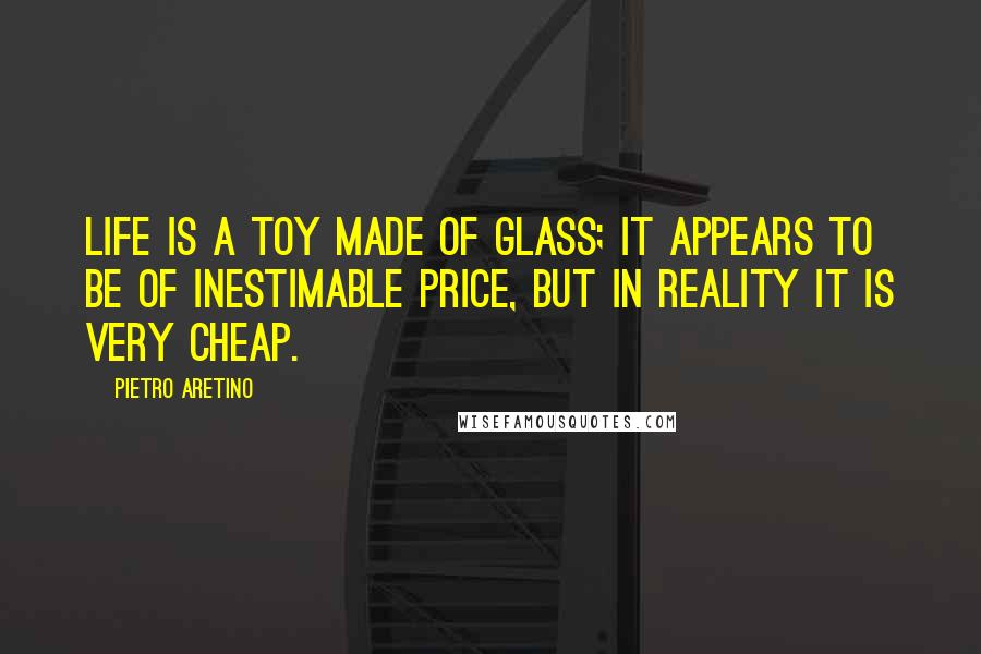 Pietro Aretino Quotes: Life is a toy made of glass; it appears to be of inestimable price, but in reality it is very cheap.