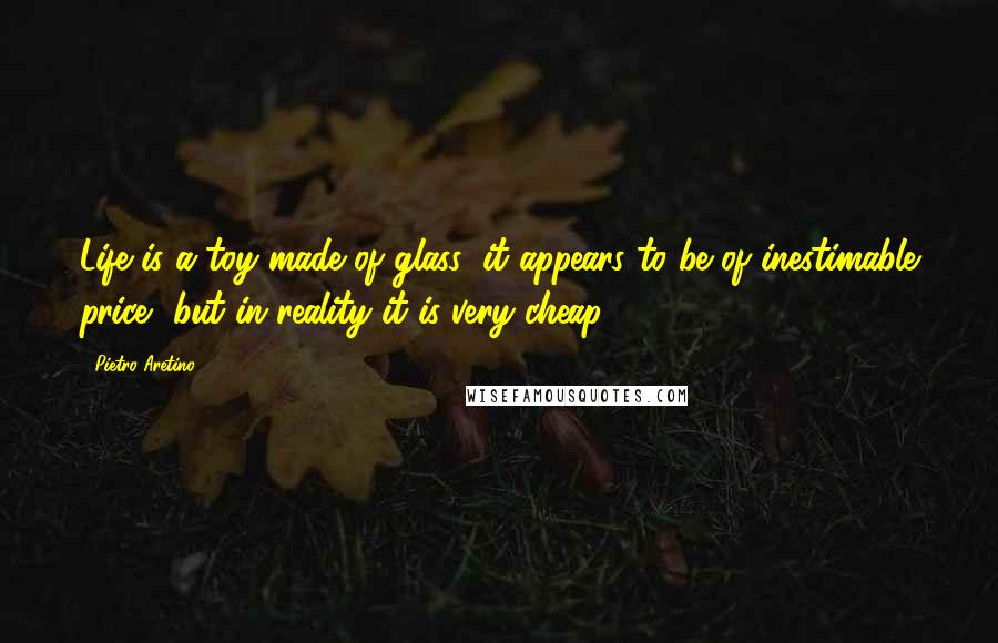 Pietro Aretino Quotes: Life is a toy made of glass; it appears to be of inestimable price, but in reality it is very cheap.