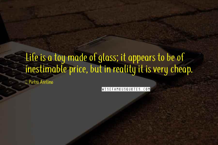 Pietro Aretino Quotes: Life is a toy made of glass; it appears to be of inestimable price, but in reality it is very cheap.