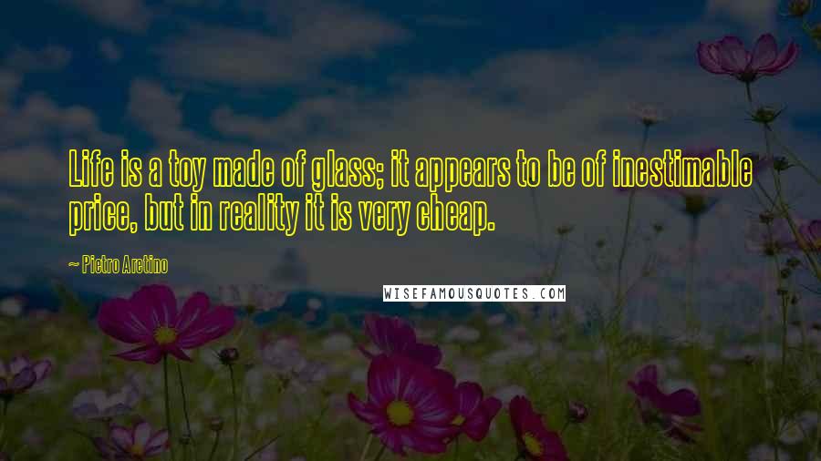 Pietro Aretino Quotes: Life is a toy made of glass; it appears to be of inestimable price, but in reality it is very cheap.