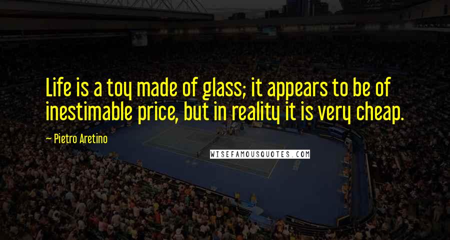 Pietro Aretino Quotes: Life is a toy made of glass; it appears to be of inestimable price, but in reality it is very cheap.