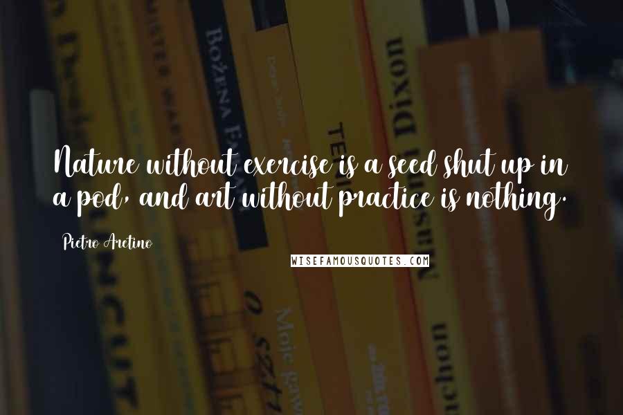 Pietro Aretino Quotes: Nature without exercise is a seed shut up in a pod, and art without practice is nothing.