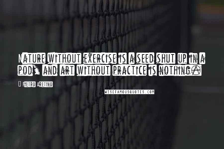 Pietro Aretino Quotes: Nature without exercise is a seed shut up in a pod, and art without practice is nothing.