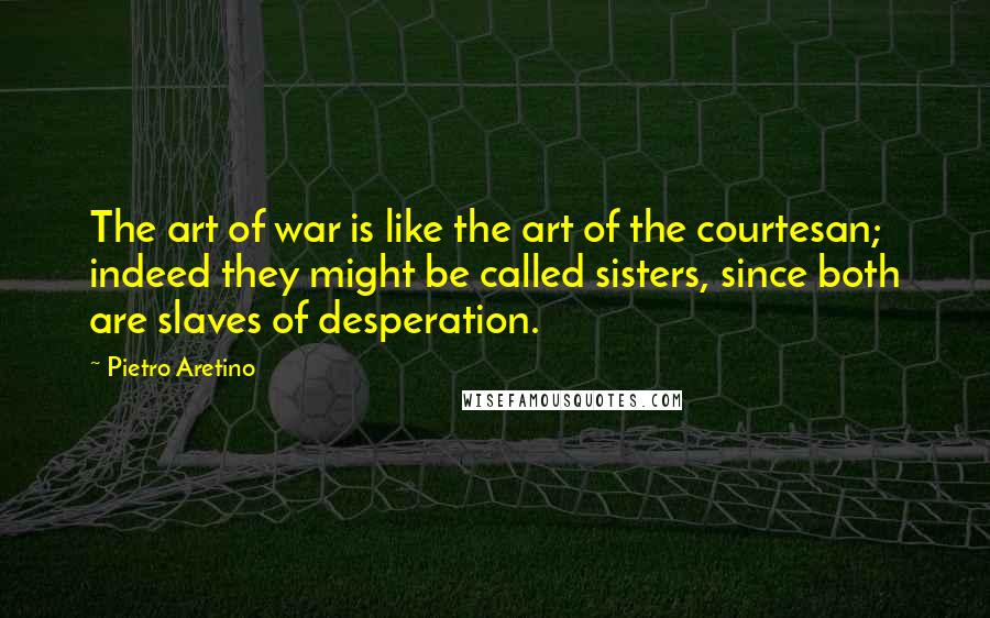 Pietro Aretino Quotes: The art of war is like the art of the courtesan; indeed they might be called sisters, since both are slaves of desperation.
