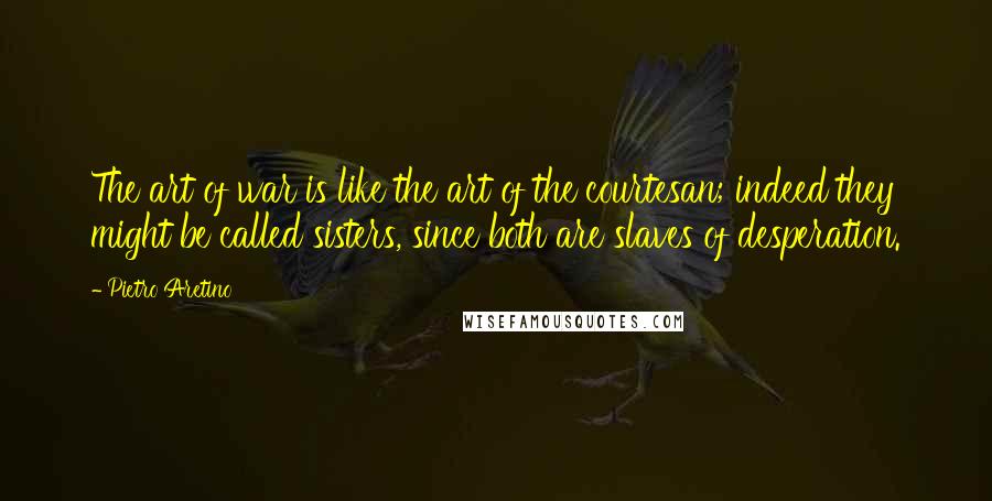 Pietro Aretino Quotes: The art of war is like the art of the courtesan; indeed they might be called sisters, since both are slaves of desperation.