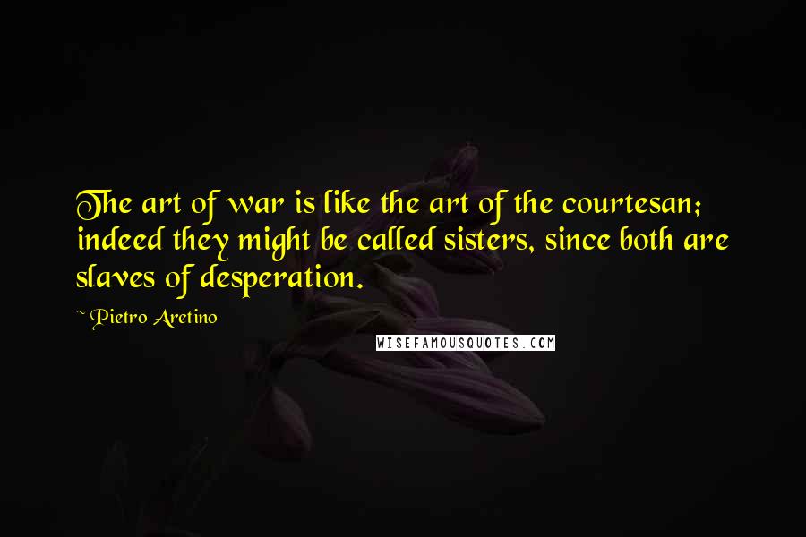 Pietro Aretino Quotes: The art of war is like the art of the courtesan; indeed they might be called sisters, since both are slaves of desperation.