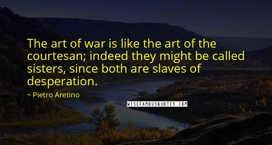 Pietro Aretino Quotes: The art of war is like the art of the courtesan; indeed they might be called sisters, since both are slaves of desperation.