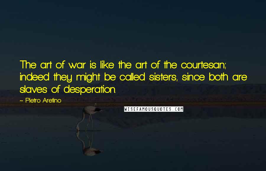 Pietro Aretino Quotes: The art of war is like the art of the courtesan; indeed they might be called sisters, since both are slaves of desperation.