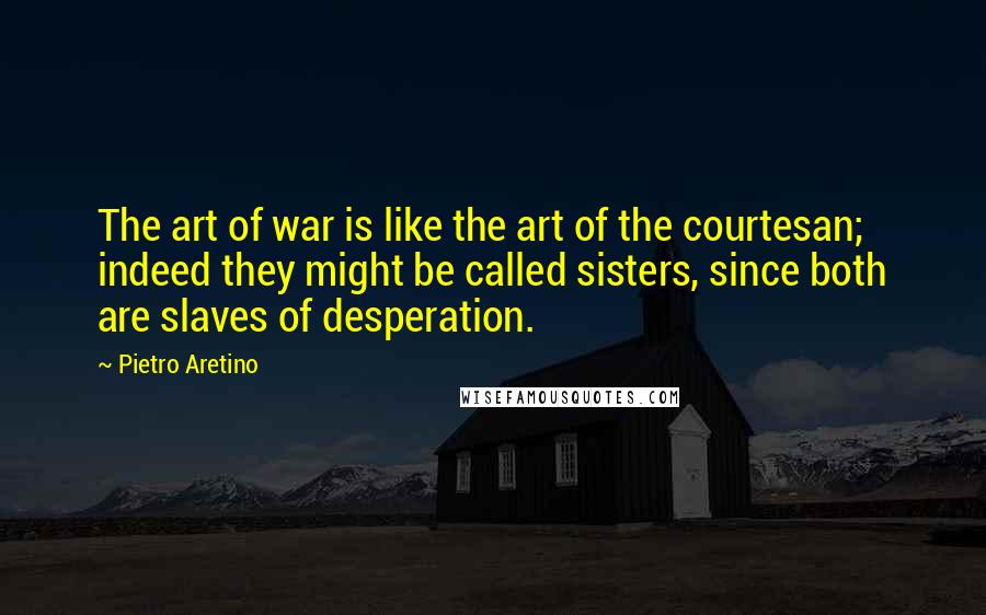 Pietro Aretino Quotes: The art of war is like the art of the courtesan; indeed they might be called sisters, since both are slaves of desperation.