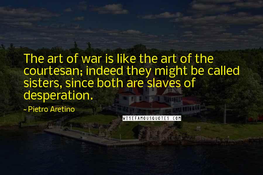 Pietro Aretino Quotes: The art of war is like the art of the courtesan; indeed they might be called sisters, since both are slaves of desperation.
