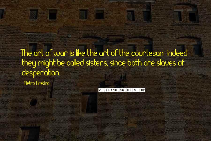 Pietro Aretino Quotes: The art of war is like the art of the courtesan; indeed they might be called sisters, since both are slaves of desperation.