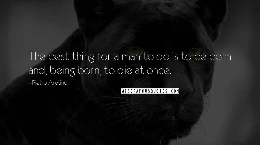 Pietro Aretino Quotes: The best thing for a man to do is to be born and, being born, to die at once.