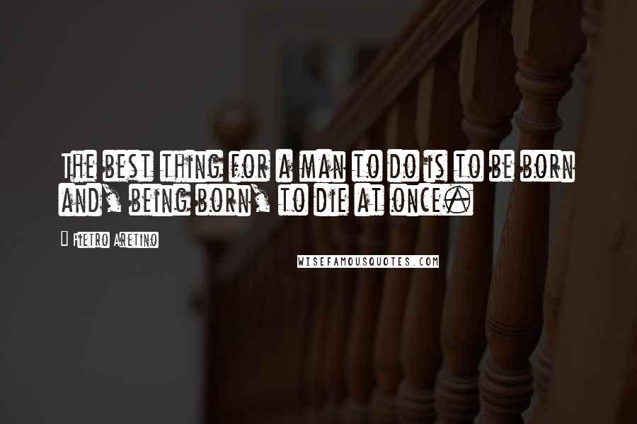 Pietro Aretino Quotes: The best thing for a man to do is to be born and, being born, to die at once.