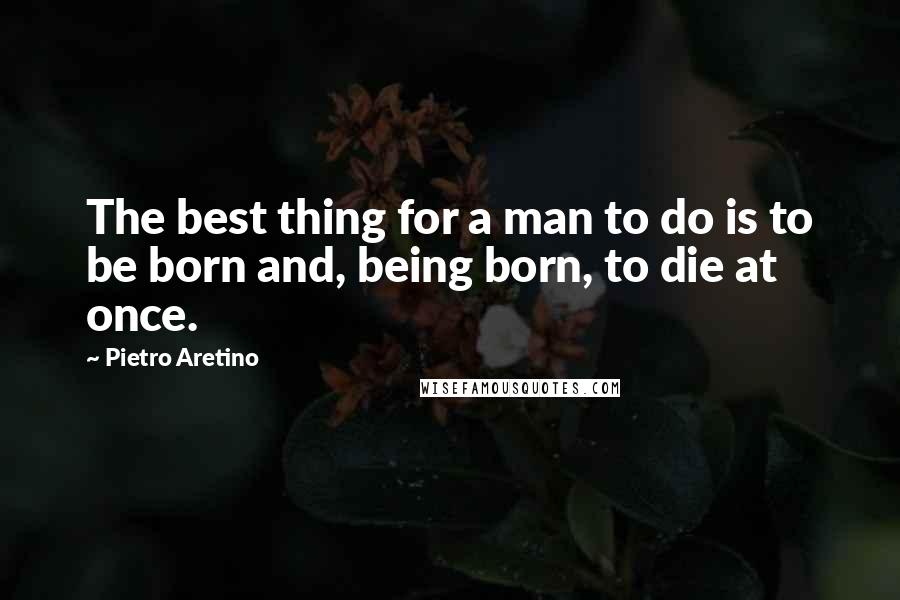 Pietro Aretino Quotes: The best thing for a man to do is to be born and, being born, to die at once.