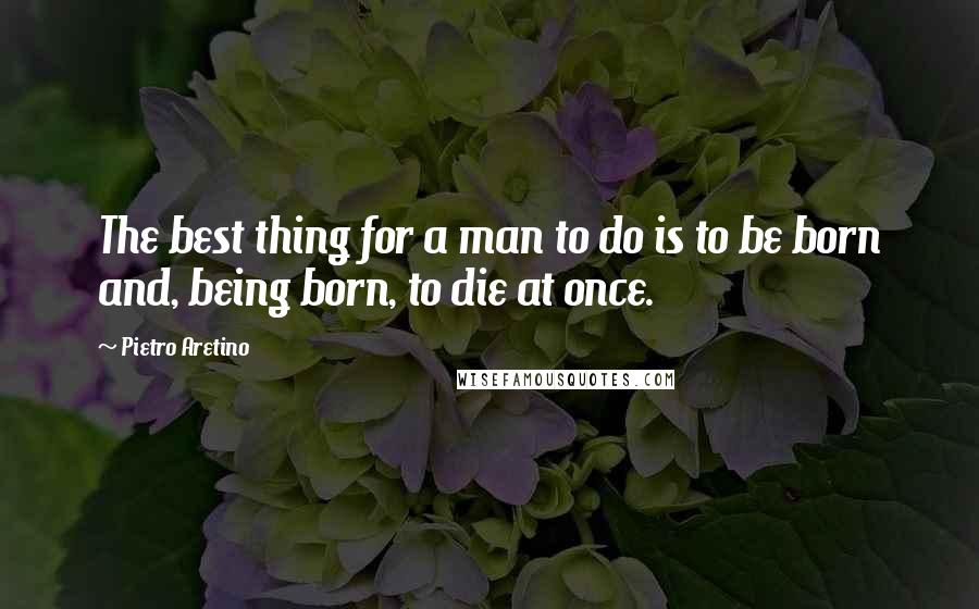 Pietro Aretino Quotes: The best thing for a man to do is to be born and, being born, to die at once.