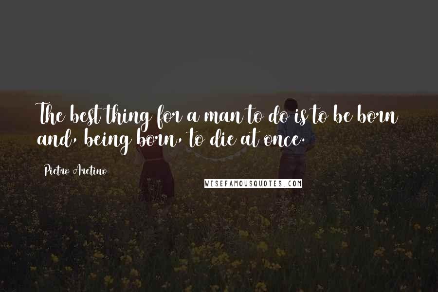 Pietro Aretino Quotes: The best thing for a man to do is to be born and, being born, to die at once.