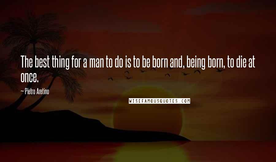 Pietro Aretino Quotes: The best thing for a man to do is to be born and, being born, to die at once.