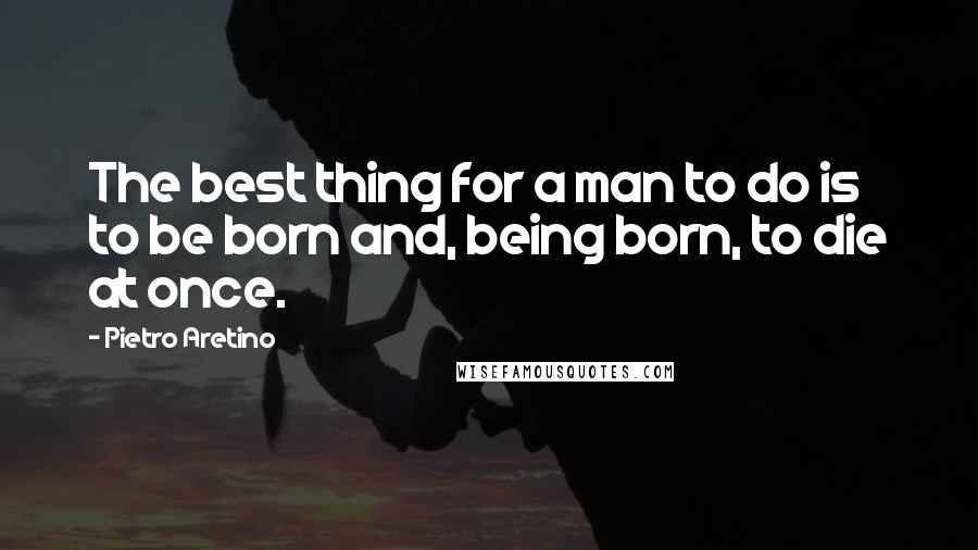 Pietro Aretino Quotes: The best thing for a man to do is to be born and, being born, to die at once.