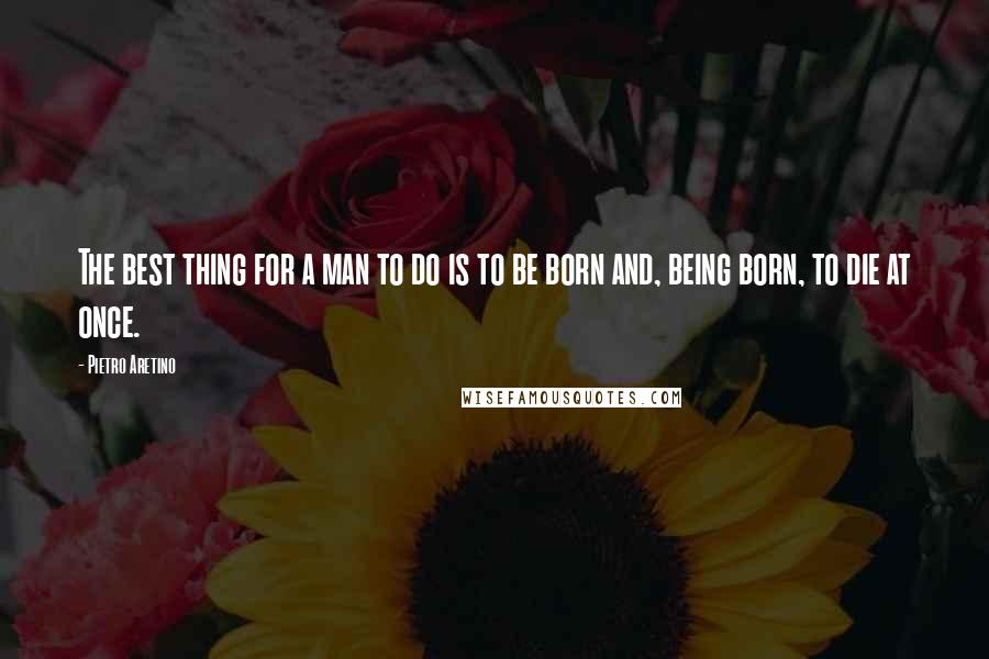 Pietro Aretino Quotes: The best thing for a man to do is to be born and, being born, to die at once.
