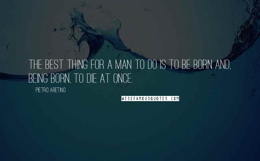 Pietro Aretino Quotes: The best thing for a man to do is to be born and, being born, to die at once.