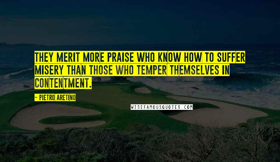 Pietro Aretino Quotes: They merit more praise who know how to suffer misery than those who temper themselves in contentment.