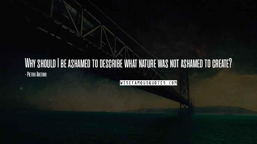 Pietro Aretino Quotes: Why should I be ashamed to describe what nature was not ashamed to create?