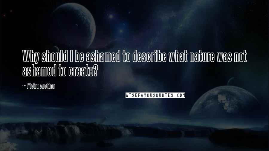 Pietro Aretino Quotes: Why should I be ashamed to describe what nature was not ashamed to create?