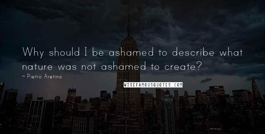 Pietro Aretino Quotes: Why should I be ashamed to describe what nature was not ashamed to create?