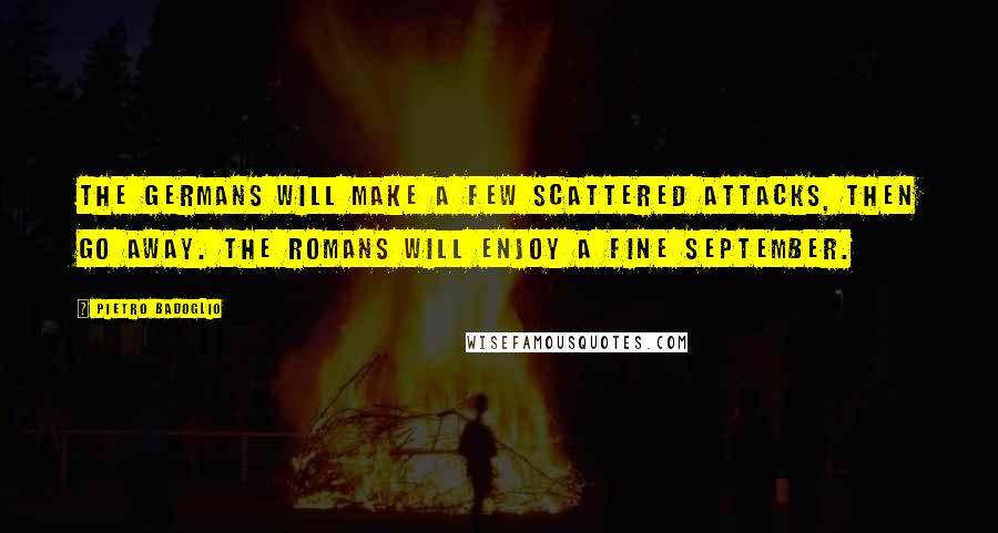 Pietro Badoglio Quotes: The Germans will make a few scattered attacks, then go away. The Romans will enjoy a fine September.