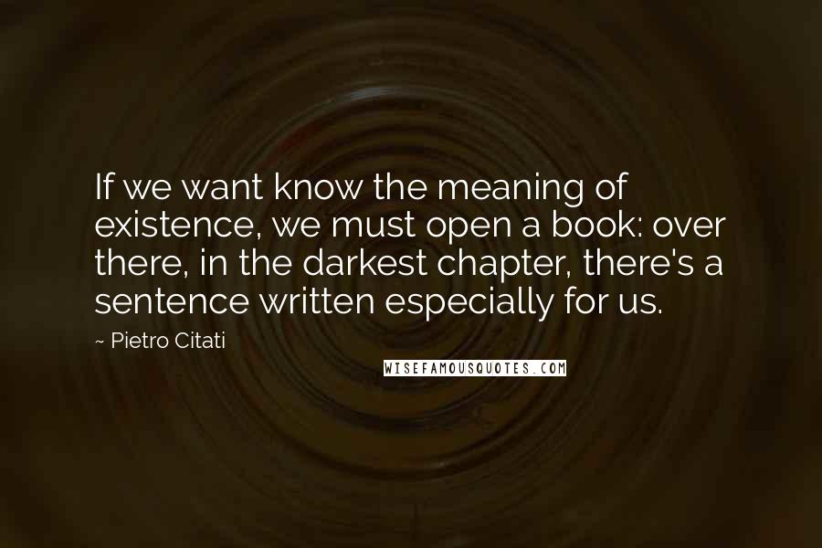 Pietro Citati Quotes: If we want know the meaning of existence, we must open a book: over there, in the darkest chapter, there's a sentence written especially for us.