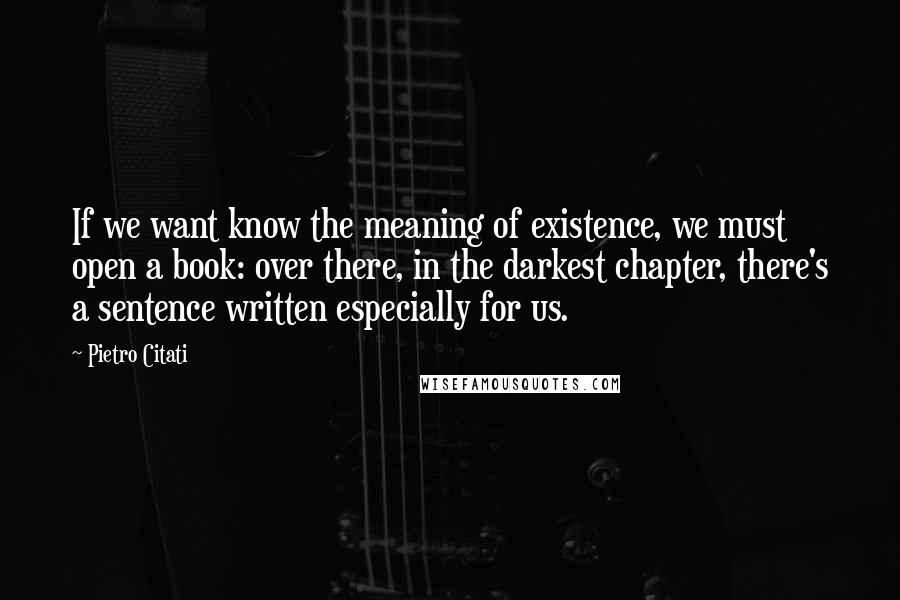 Pietro Citati Quotes: If we want know the meaning of existence, we must open a book: over there, in the darkest chapter, there's a sentence written especially for us.