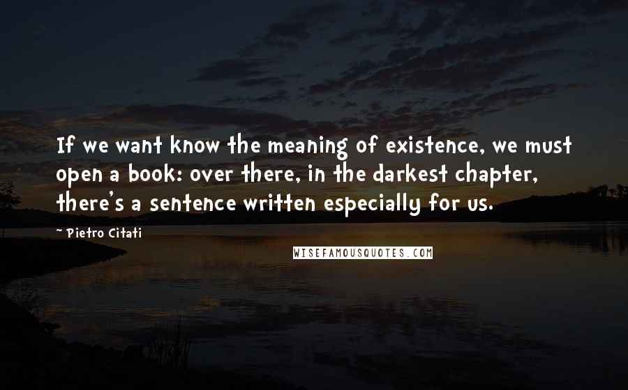 Pietro Citati Quotes: If we want know the meaning of existence, we must open a book: over there, in the darkest chapter, there's a sentence written especially for us.