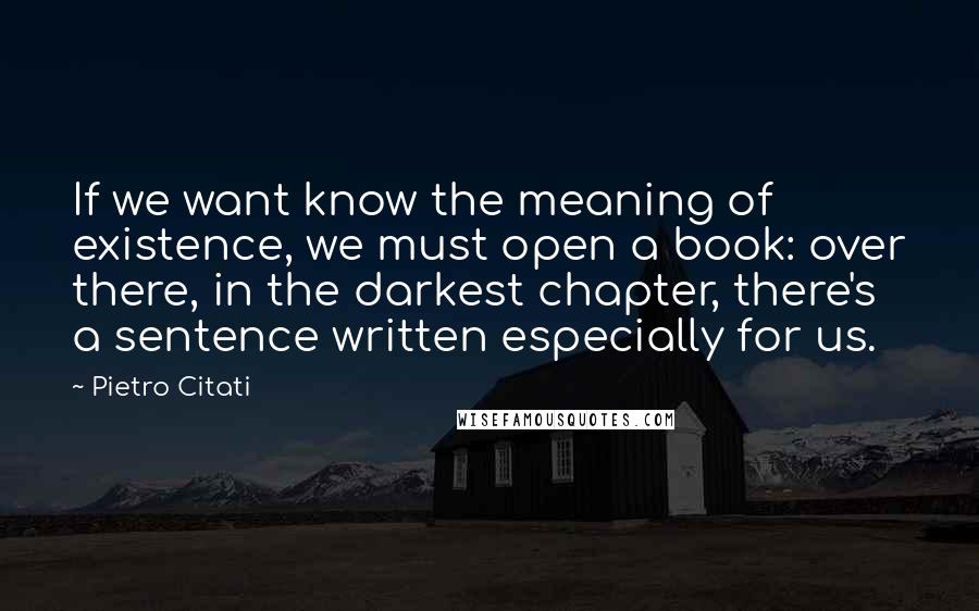 Pietro Citati Quotes: If we want know the meaning of existence, we must open a book: over there, in the darkest chapter, there's a sentence written especially for us.