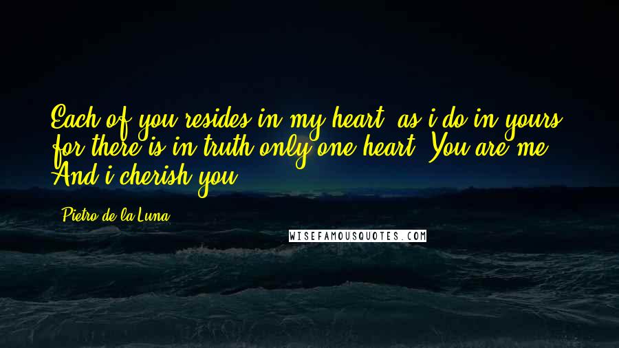 Pietro De La Luna Quotes: Each of you resides in my heart, as i do in yours, for there is in truth only one heart. You are me. And i cherish you.