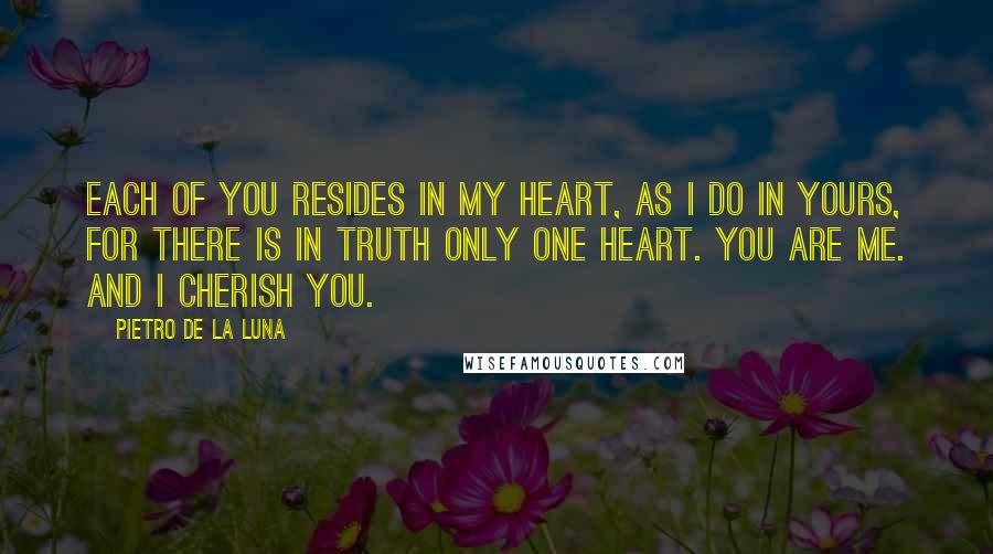 Pietro De La Luna Quotes: Each of you resides in my heart, as i do in yours, for there is in truth only one heart. You are me. And i cherish you.