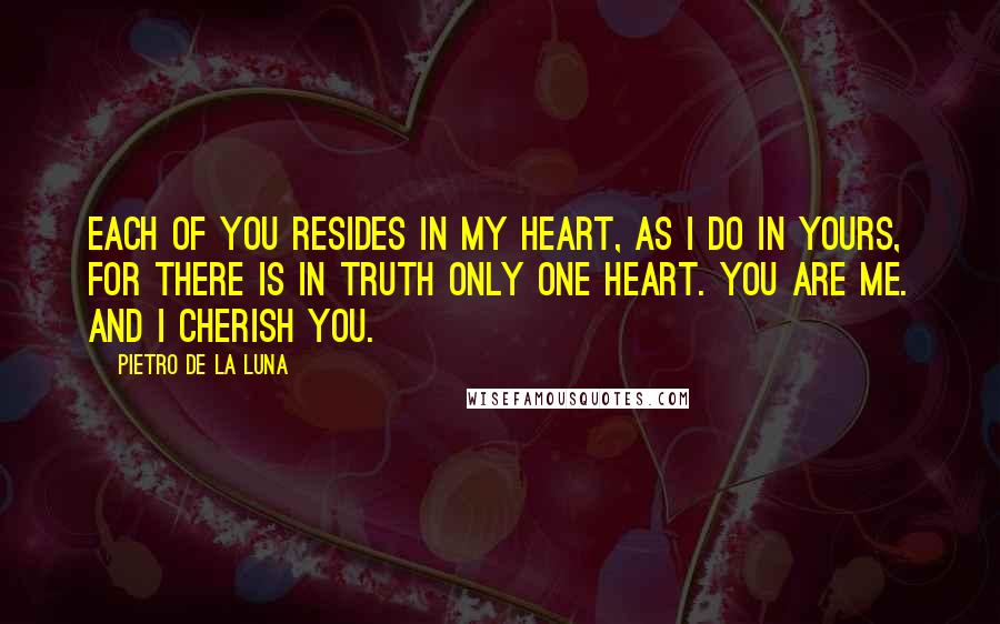 Pietro De La Luna Quotes: Each of you resides in my heart, as i do in yours, for there is in truth only one heart. You are me. And i cherish you.