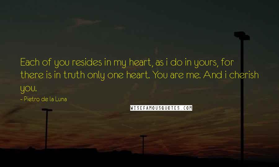 Pietro De La Luna Quotes: Each of you resides in my heart, as i do in yours, for there is in truth only one heart. You are me. And i cherish you.