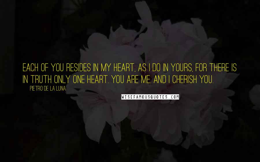 Pietro De La Luna Quotes: Each of you resides in my heart, as i do in yours, for there is in truth only one heart. You are me. And i cherish you.